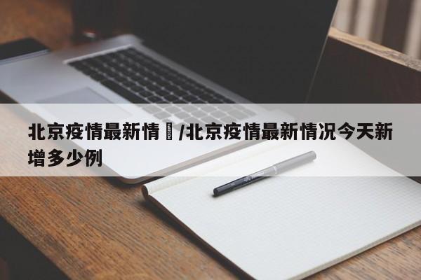 北京疫情最新情況/北京疫情最新情况今天新增多少例